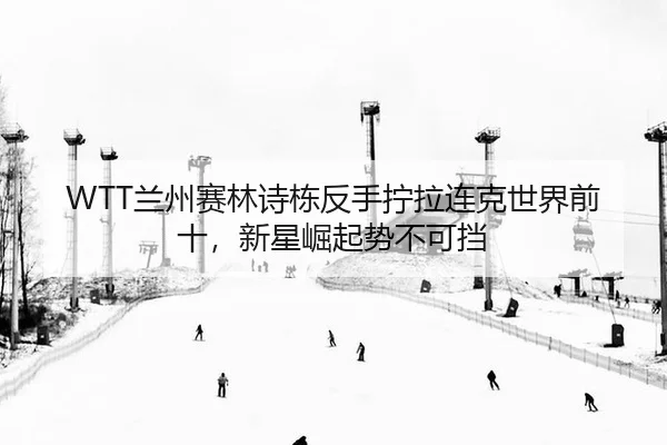 WTT兰州赛林诗栋反手拧拉连克世界前十，新星崛起势不可挡（PG）